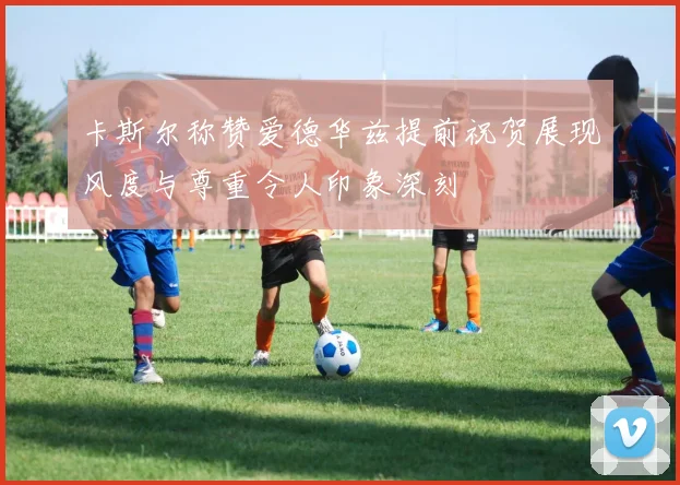 卡斯尔称赞爱德华兹提前祝贺展现风度与尊重令人印象深刻